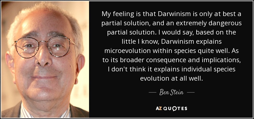 My feeling is that Darwinism is only at best a partial solution, and an extremely dangerous partial solution. I would say, based on the little I know, Darwinism explains microevolution within species quite well. As to its broader consequence and implications, I don't think it explains individual species evolution at all well. - Ben Stein