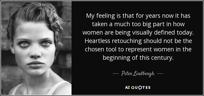 My feeling is that for years now it has taken a much too big part in how women are being visually defined today. Heartless retouching should not be the chosen tool to represent women in the beginning of this century. - Peter Lindbergh