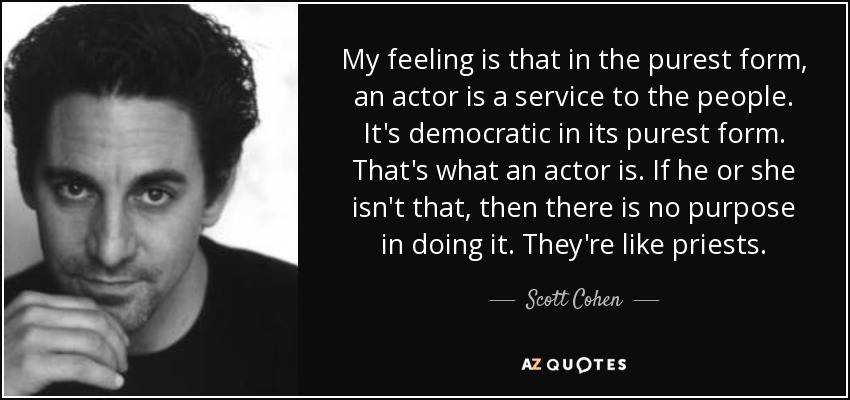 My feeling is that in the purest form, an actor is a service to the people. It's democratic in its purest form. That's what an actor is. If he or she isn't that, then there is no purpose in doing it. They're like priests. - Scott Cohen
