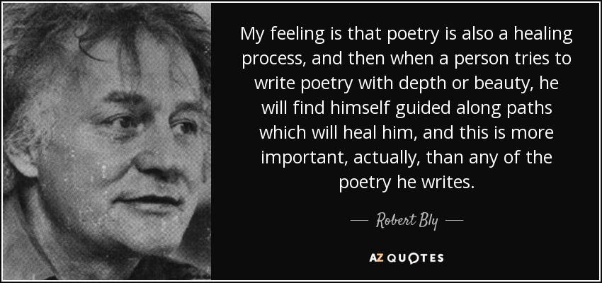 My feeling is that poetry is also a healing process, and then when a person tries to write poetry with depth or beauty, he will find himself guided along paths which will heal him, and this is more important, actually, than any of the poetry he writes. - Robert Bly