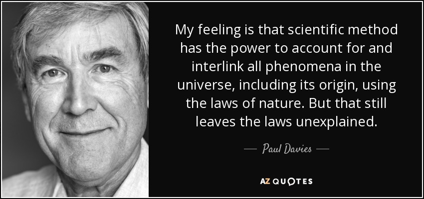 My feeling is that scientific method has the power to account for and interlink all phenomena in the universe, including its origin, using the laws of nature. But that still leaves the laws unexplained. - Paul Davies