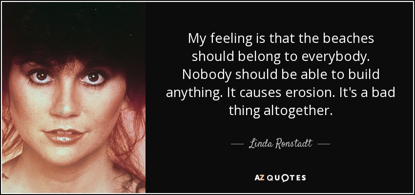 My feeling is that the beaches should belong to everybody. Nobody should be able to build anything. It causes erosion. It's a bad thing altogether. - Linda Ronstadt