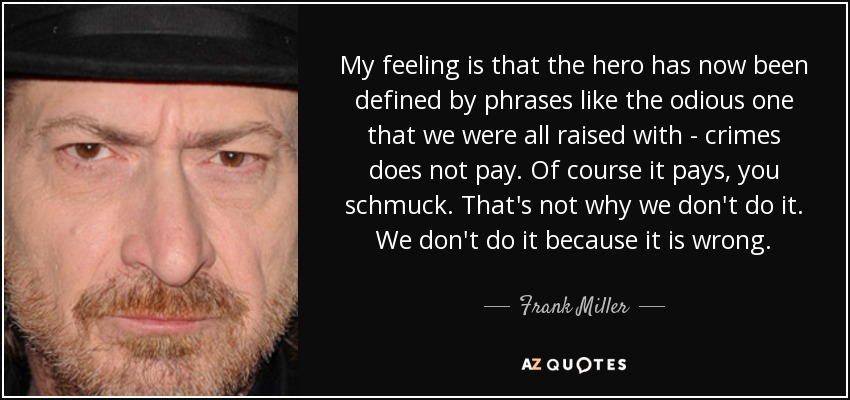 My feeling is that the hero has now been defined by phrases like the odious one that we were all raised with - crimes does not pay. Of course it pays, you schmuck. That's not why we don't do it. We don't do it because it is wrong. - Frank Miller