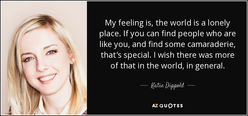 My feeling is, the world is a lonely place. If you can find people who are like you, and find some camaraderie, that's special. I wish there was more of that in the world, in general. - Katie Dippold