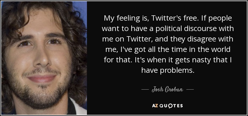 My feeling is, Twitter's free. If people want to have a political discourse with me on Twitter, and they disagree with me, I've got all the time in the world for that. It's when it gets nasty that I have problems. - Josh Groban