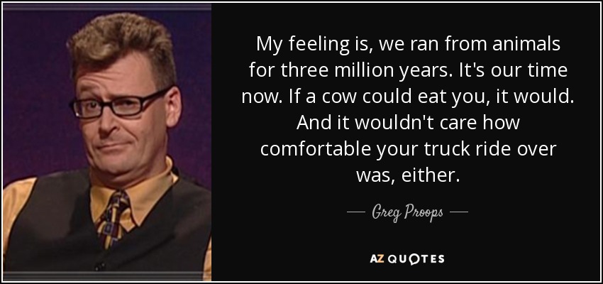 My feeling is, we ran from animals for three million years. It's our time now. If a cow could eat you, it would. And it wouldn't care how comfortable your truck ride over was, either. - Greg Proops