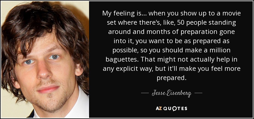 My feeling is... when you show up to a movie set where there's, like, 50 people standing around and months of preparation gone into it, you want to be as prepared as possible, so you should make a million baguettes. That might not actually help in any explicit way, but it'll make you feel more prepared. - Jesse Eisenberg