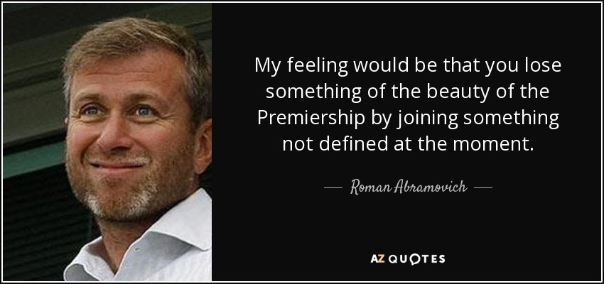 My feeling would be that you lose something of the beauty of the Premiership by joining something not defined at the moment. - Roman Abramovich