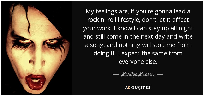My feelings are, if you're gonna lead a rock n' roll lifestyle, don't let it affect your work. I know I can stay up all night and still come in the next day and write a song, and nothing will stop me from doing it. I expect the same from everyone else. - Marilyn Manson