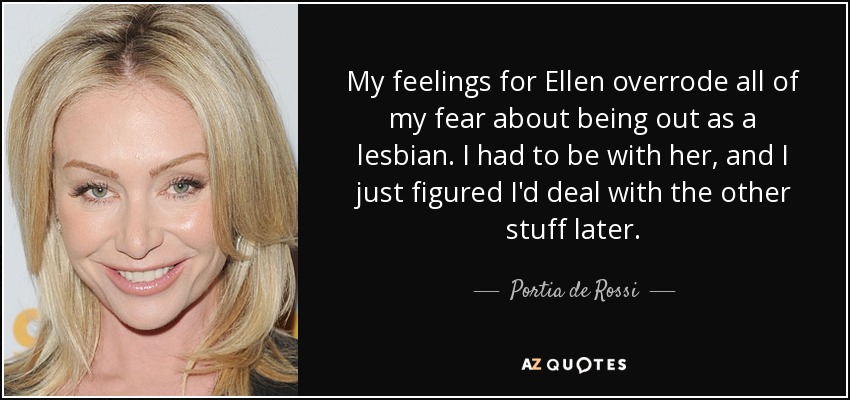 My feelings for Ellen overrode all of my fear about being out as a lesbian. I had to be with her, and I just figured I'd deal with the other stuff later. - Portia de Rossi