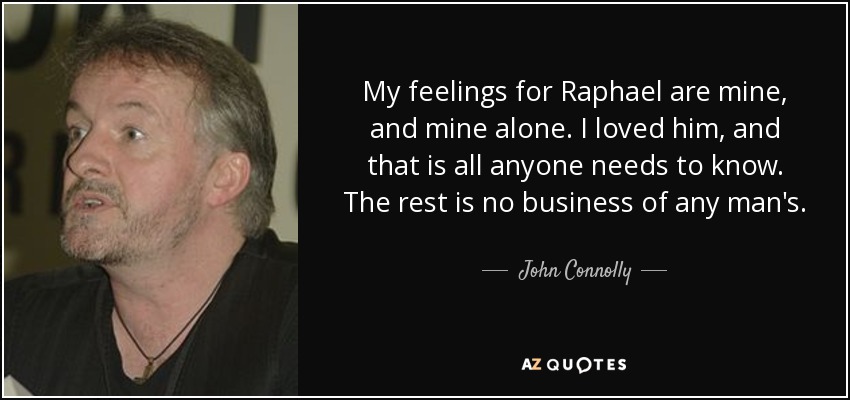 My feelings for Raphael are mine, and mine alone. I loved him, and that is all anyone needs to know. The rest is no business of any man's. - John Connolly