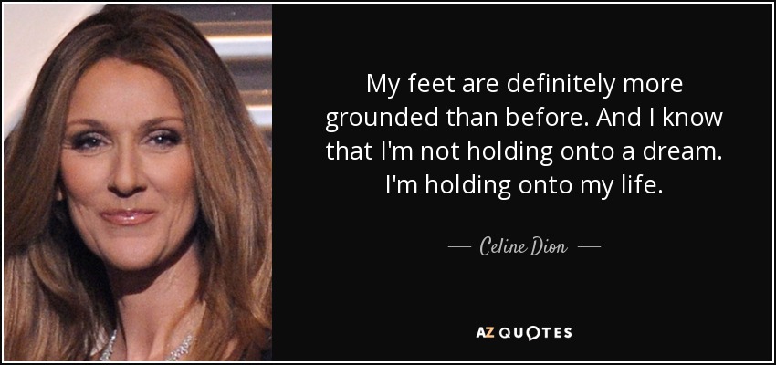 My feet are definitely more grounded than before. And I know that I'm not holding onto a dream. I'm holding onto my life. - Celine Dion