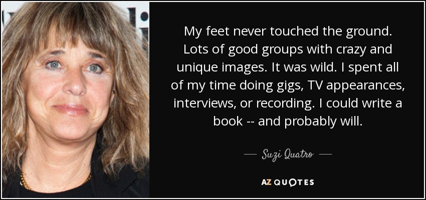 My feet never touched the ground. Lots of good groups with crazy and unique images. It was wild. I spent all of my time doing gigs, TV appearances, interviews, or recording. I could write a book -- and probably will. - Suzi Quatro
