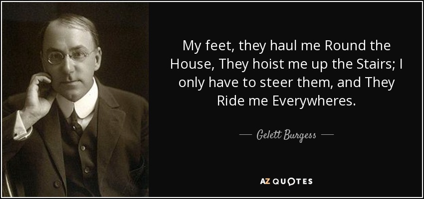 My feet, they haul me Round the House, They hoist me up the Stairs; I only have to steer them, and They Ride me Everywheres. - Gelett Burgess