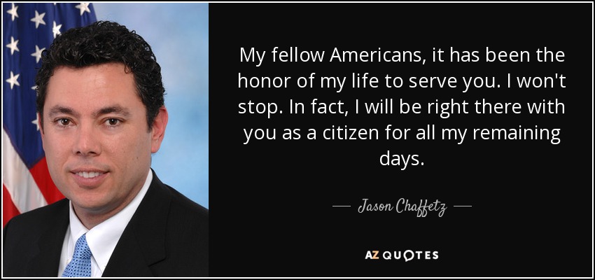 My fellow Americans, it has been the honor of my life to serve you. I won't stop. In fact, I will be right there with you as a citizen for all my remaining days. - Jason Chaffetz