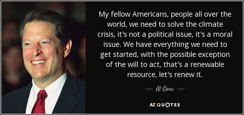 My fellow Americans, people all over the world, we need to solve the climate crisis, it's not a political issue, it's a moral issue. We have everything we need to get started, with the possible exception of the will to act, that's a renewable resource, let's renew it. - Al Gore