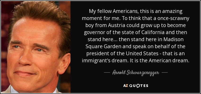 My fellow Americans, this is an amazing moment for me. To think that a once-scrawny boy from Austria could grow up to become governor of the state of California and then stand here... then stand here in Madison Square Garden and speak on behalf of the president of the United States - that is an immigrant's dream. It is the American dream. - Arnold Schwarzenegger