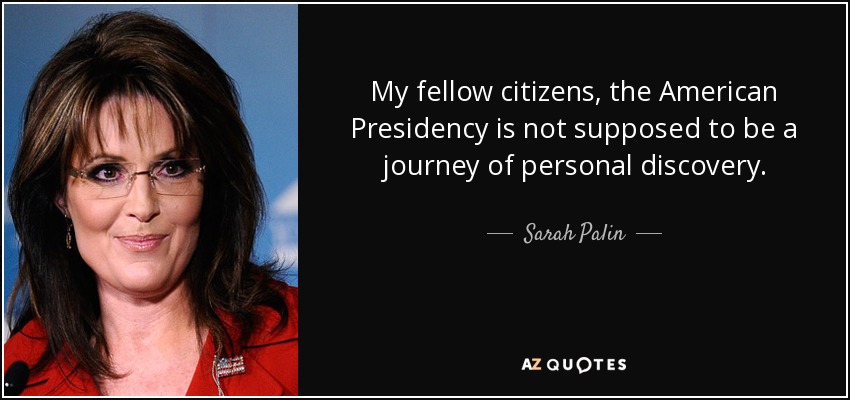 My fellow citizens, the American Presidency is not supposed to be a journey of personal discovery. - Sarah Palin