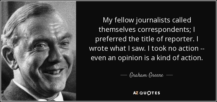 My fellow journalists called themselves correspondents; I preferred the title of reporter. I wrote what I saw. I took no action -- even an opinion is a kind of action. - Graham Greene