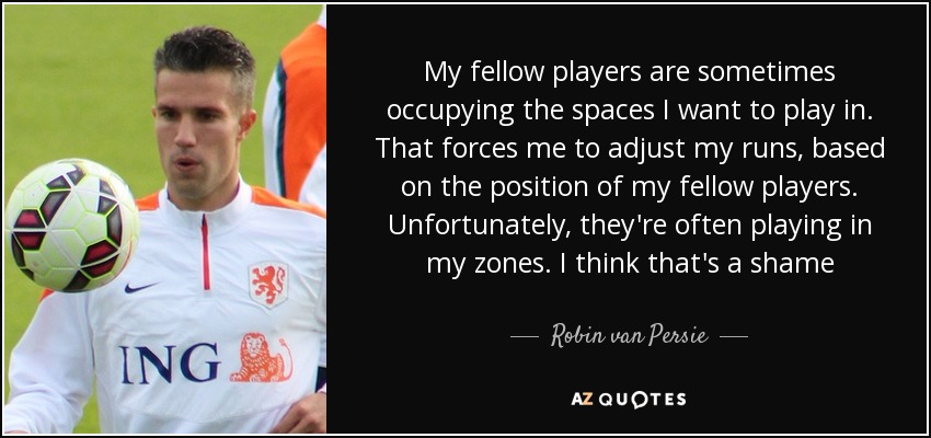 My fellow players are sometimes occupying the spaces I want to play in. That forces me to adjust my runs, based on the position of my fellow players. Unfortunately, they're often playing in my zones. I think that's a shame - Robin van Persie
