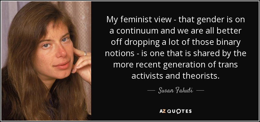 My feminist view - that gender is on a continuum and we are all better off dropping a lot of those binary notions - is one that is shared by the more recent generation of trans activists and theorists. - Susan Faludi