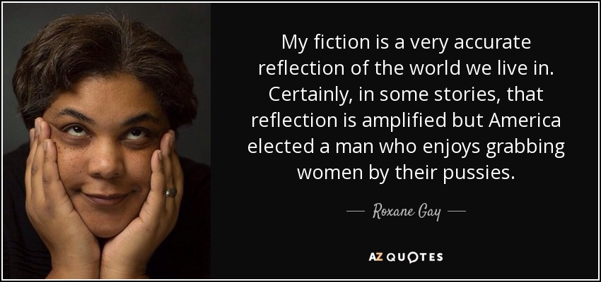 My fiction is a very accurate reflection of the world we live in. Certainly, in some stories, that reflection is amplified but America elected a man who enjoys grabbing women by their pussies. - Roxane Gay