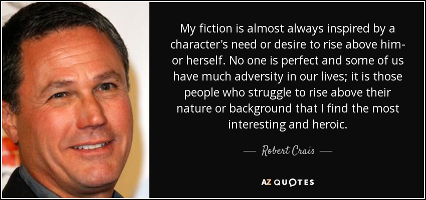 My fiction is almost always inspired by a character's need or desire to rise above him- or herself. No one is perfect and some of us have much adversity in our lives; it is those people who struggle to rise above their nature or background that I find the most interesting and heroic. - Robert Crais