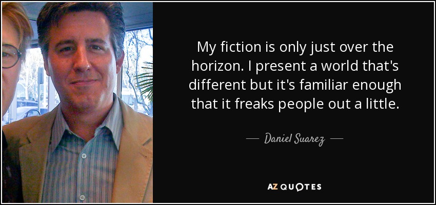 My fiction is only just over the horizon. I present a world that's different but it's familiar enough that it freaks people out a little. - Daniel Suarez