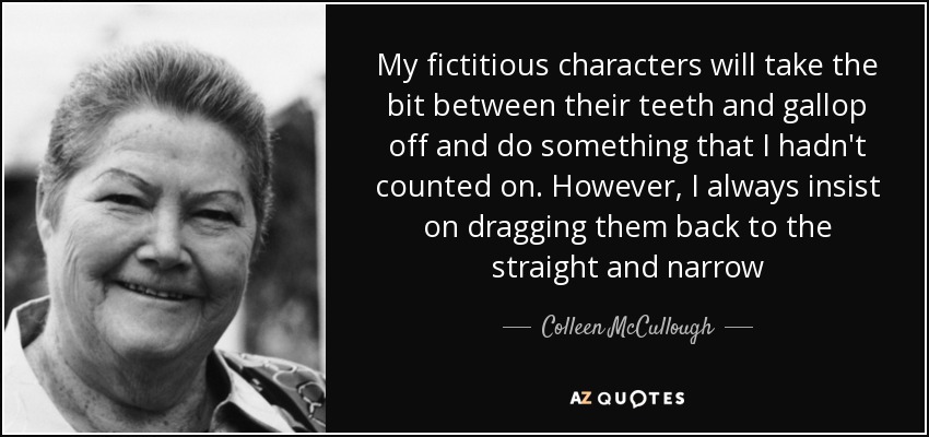 My fictitious characters will take the bit between their teeth and gallop off and do something that I hadn't counted on. However, I always insist on dragging them back to the straight and narrow - Colleen McCullough