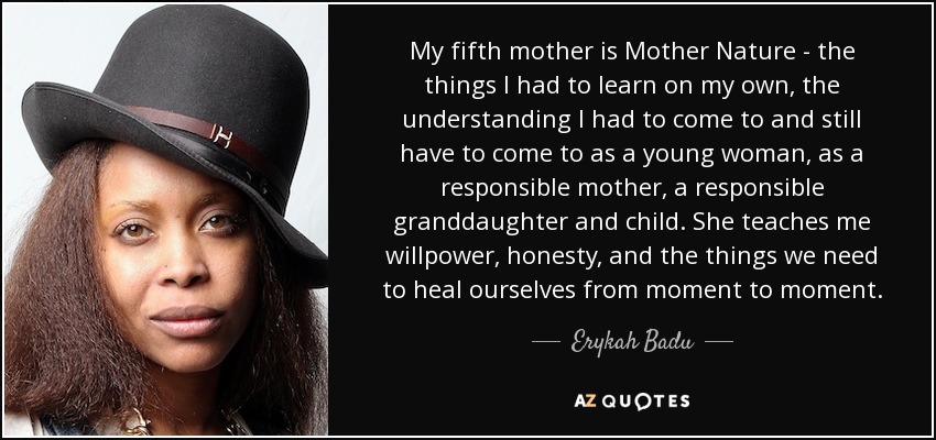 My fifth mother is Mother Nature - the things I had to learn on my own, the understanding I had to come to and still have to come to as a young woman, as a responsible mother, a responsible granddaughter and child. She teaches me willpower, honesty, and the things we need to heal ourselves from moment to moment. - Erykah Badu