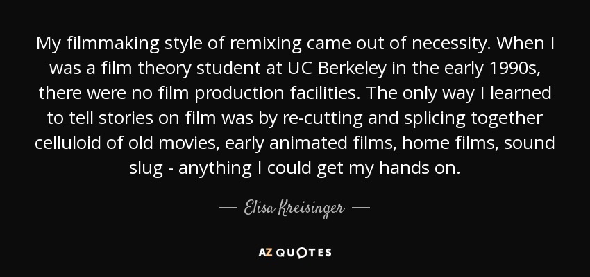 My filmmaking style of remixing came out of necessity. When I was a film theory student at UC Berkeley in the early 1990s, there were no film production facilities. The only way I learned to tell stories on film was by re-cutting and splicing together celluloid of old movies, early animated films, home films, sound slug - anything I could get my hands on. - Elisa Kreisinger