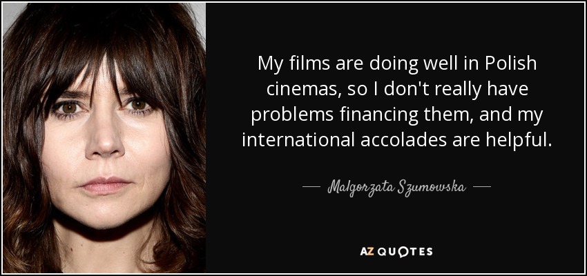 My films are doing well in Polish cinemas, so I don't really have problems financing them, and my international accolades are helpful. - Malgorzata Szumowska