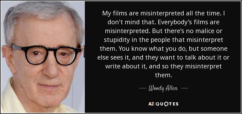 My films are misinterpreted all the time. I don't mind that. Everybody's films are misinterpreted. But there's no malice or stupidity in the people that misinterpret them. You know what you do, but someone else sees it, and they want to talk about it or write about it, and so they misinterpret them. - Woody Allen