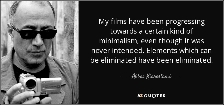 My films have been progressing towards a certain kind of minimalism, even though it was never intended. Elements which can be eliminated have been eliminated. - Abbas Kiarostami