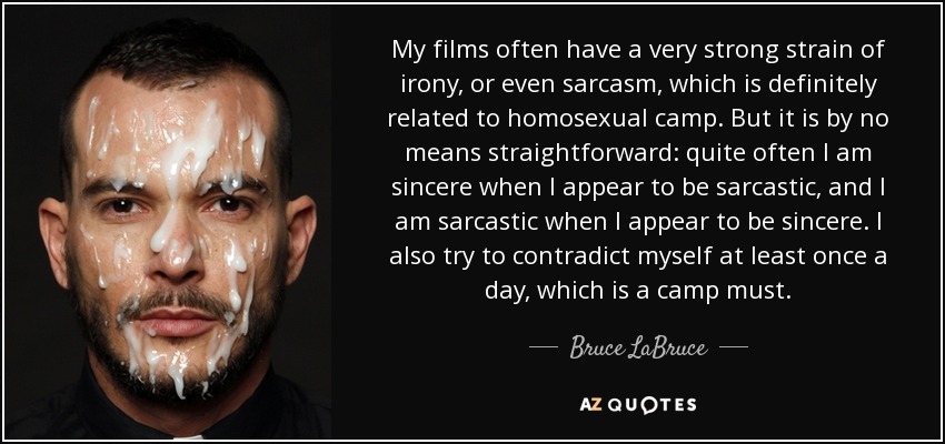 My films often have a very strong strain of irony, or even sarcasm, which is definitely related to homosexual camp. But it is by no means straightforward: quite often I am sincere when I appear to be sarcastic, and I am sarcastic when I appear to be sincere. I also try to contradict myself at least once a day, which is a camp must. - Bruce LaBruce