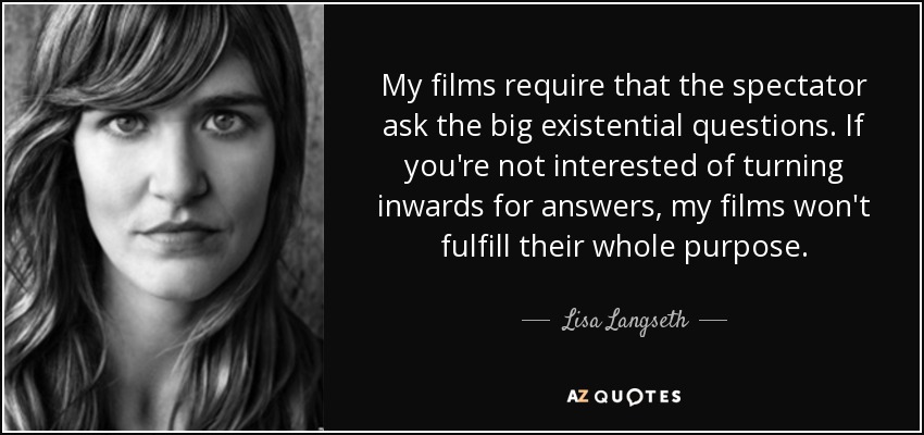 My films require that the spectator ask the big existential questions. If you're not interested of turning inwards for answers, my films won't fulfill their whole purpose. - Lisa Langseth