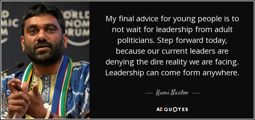 My final advice for young people is to not wait for leadership from adult politicians. Step forward today, because our current leaders are denying the dire reality we are facing. Leadership can come form anywhere. - Kumi Naidoo