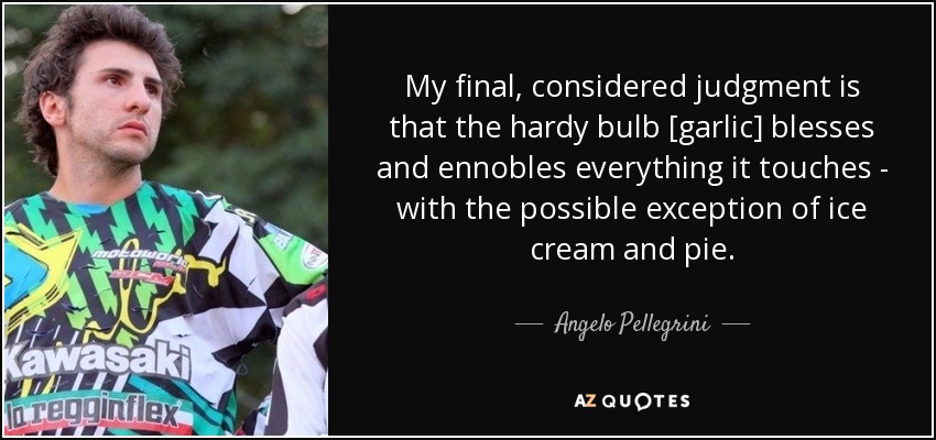 My final, considered judgment is that the hardy bulb [garlic] blesses and ennobles everything it touches - with the possible exception of ice cream and pie. - Angelo Pellegrini