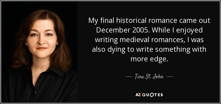 My final historical romance came out December 2005. While I enjoyed writing medieval romances, I was also dying to write something with more edge. - Tina St. John