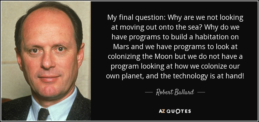 My final question: Why are we not looking at moving out onto the sea? Why do we have programs to build a habitation on Mars and we have programs to look at colonizing the Moon but we do not have a program looking at how we colonize our own planet, and the technology is at hand! - Robert Ballard
