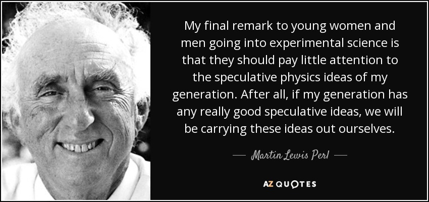 My final remark to young women and men going into experimental science is that they should pay little attention to the speculative physics ideas of my generation. After all, if my generation has any really good speculative ideas, we will be carrying these ideas out ourselves. - Martin Lewis Perl