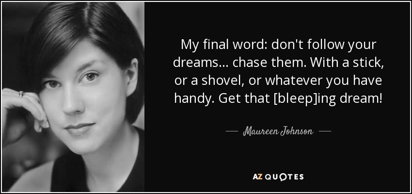 My final word: don't follow your dreams . . . chase them. With a stick, or a shovel, or whatever you have handy. Get that [bleep]ing dream! - Maureen Johnson