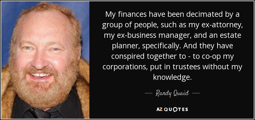 My finances have been decimated by a group of people, such as my ex-attorney, my ex-business manager, and an estate planner, specifically. And they have conspired together to - to co-op my corporations, put in trustees without my knowledge. - Randy Quaid