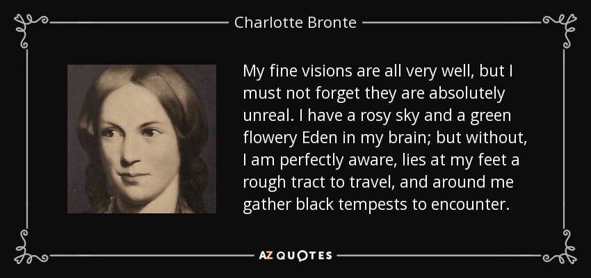 My fine visions are all very well, but I must not forget they are absolutely unreal. I have a rosy sky and a green flowery Eden in my brain; but without, I am perfectly aware, lies at my feet a rough tract to travel, and around me gather black tempests to encounter. - Charlotte Bronte