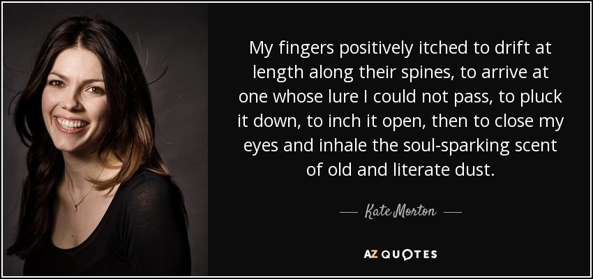My fingers positively itched to drift at length along their spines, to arrive at one whose lure I could not pass, to pluck it down, to inch it open, then to close my eyes and inhale the soul-sparking scent of old and literate dust. - Kate Morton