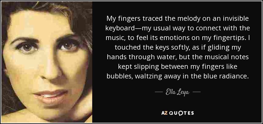 My fingers traced the melody on an invisible keyboard—my usual way to connect with the music, to feel its emotions on my fingertips. I touched the keys softly, as if gliding my hands through water, but the musical notes kept slipping between my fingers like bubbles, waltzing away in the blue radiance. - Ella Leya