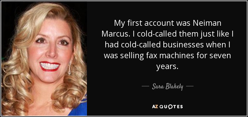 My first account was Neiman Marcus. I cold-called them just like I had cold-called businesses when I was selling fax machines for seven years. - Sara Blakely