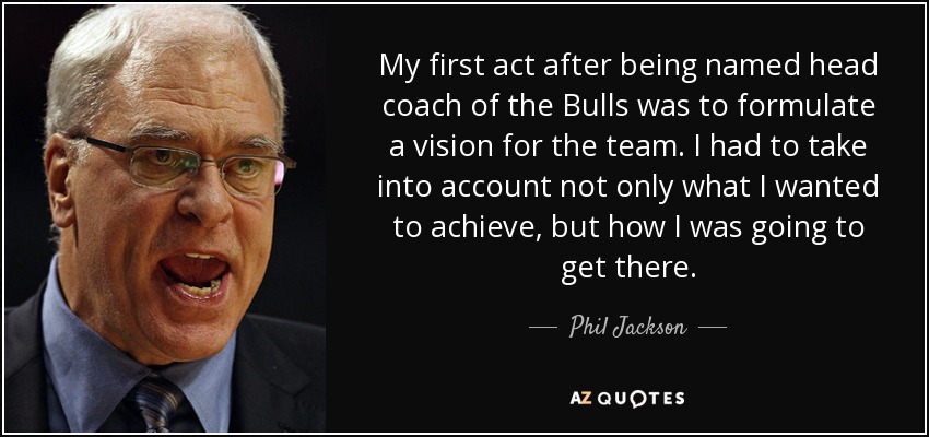 My first act after being named head coach of the Bulls was to formulate a vision for the team. I had to take into account not only what I wanted to achieve, but how I was going to get there. - Phil Jackson