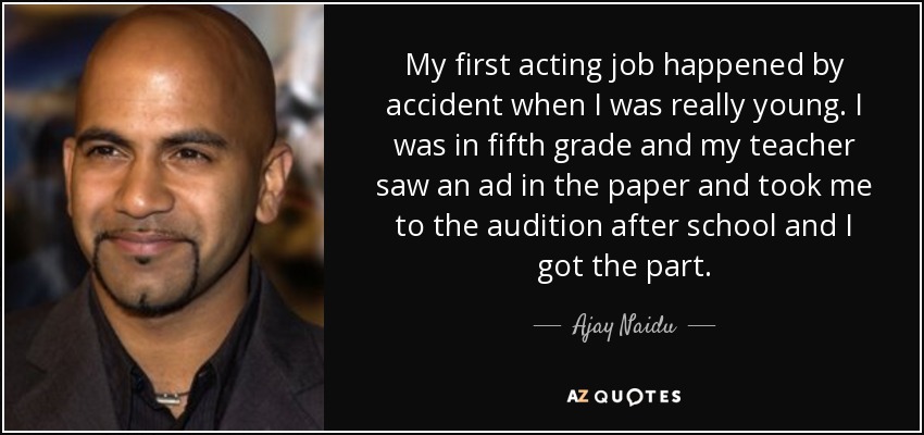 My first acting job happened by accident when I was really young. I was in fifth grade and my teacher saw an ad in the paper and took me to the audition after school and I got the part. - Ajay Naidu