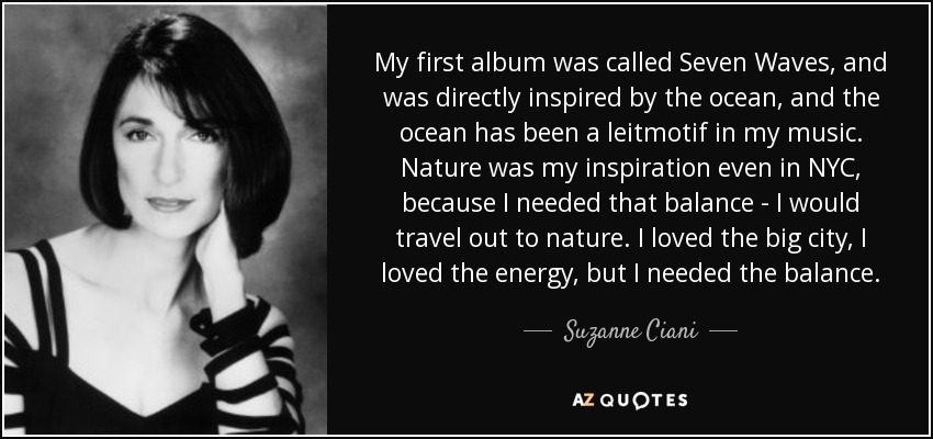My first album was called Seven Waves, and was directly inspired by the ocean, and the ocean has been a leitmotif in my music. Nature was my inspiration even in NYC, because I needed that balance - I would travel out to nature. I loved the big city, I loved the energy, but I needed the balance. - Suzanne Ciani